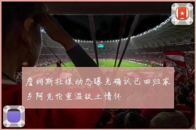 詹姆斯社媒动态曝光确认已回归家乡阿克伦重温故土情怀