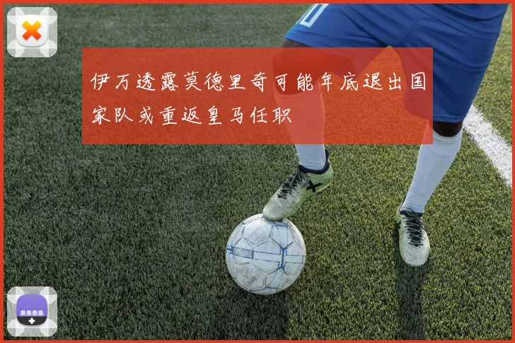 伊万透露莫德里奇可能年底退出国家队或重返皇马任职