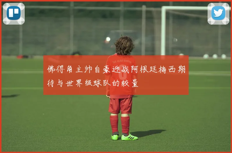 佛得角主帅自豪迎战阿根廷梅西期待与世界级球队的较量
