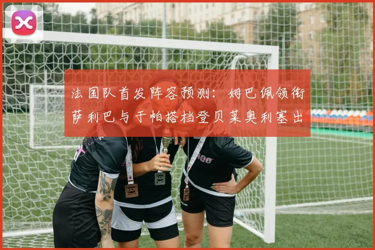 法国队首发阵容预测：姆巴佩领衔萨利巴与于帕搭档登贝莱奥利塞出战