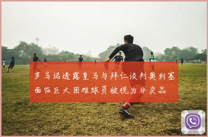 罗马诺透露皇马与拜仁谈判奥利塞面临巨大困难球员被视为非卖品