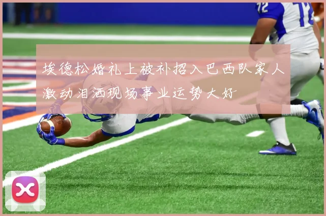 埃德松婚礼上被补招入巴西队家人激动泪洒现场事业运势大好