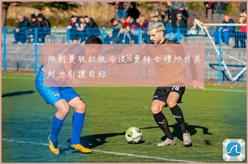 热刺曼联积极洽谈M费转会穆帅将其列为引援目标