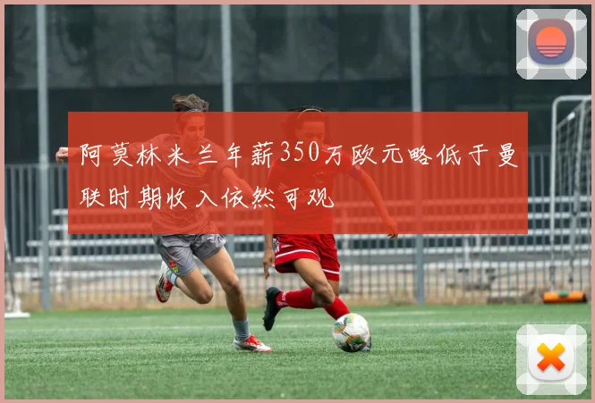 阿莫林米兰年薪350万欧元略低于曼联时期收入依然可观