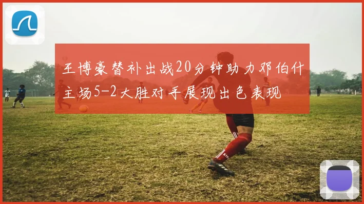 王博豪替补出战20分钟助力邓伯什主场5-2大胜对手展现出色表现