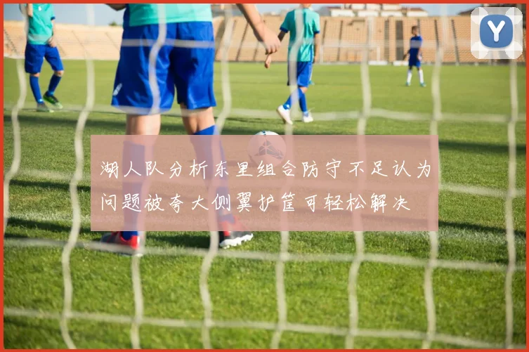 湖人队分析东里组合防守不足认为问题被夸大侧翼护筐可轻松解决
