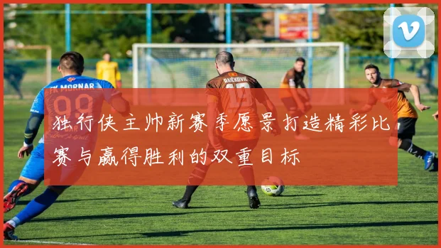独行侠主帅新赛季愿景打造精彩比赛与赢得胜利的双重目标