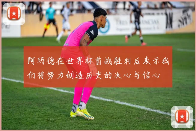 阿玛德在世界杯首战胜利后表示我们将努力创造历史的决心与信心