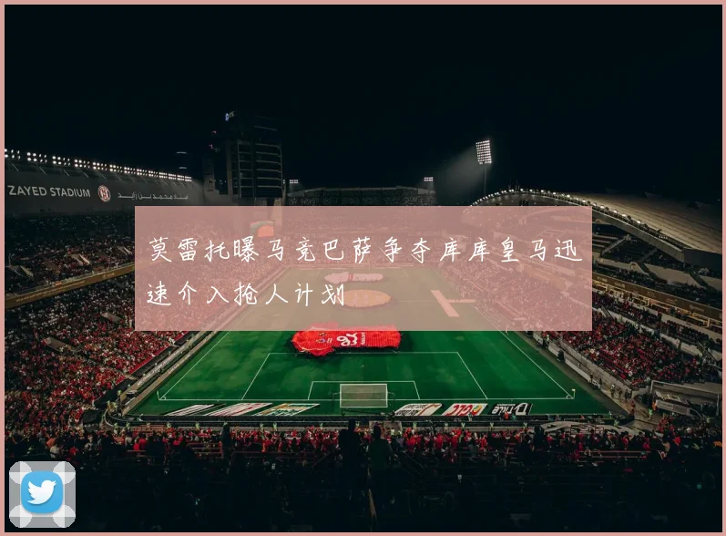 莫雷托曝马竞巴萨争夺库库皇马迅速介入抢人计划