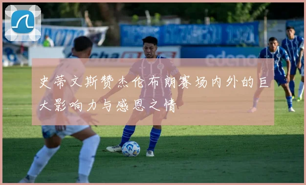 史蒂文斯赞杰伦布朗赛场内外的巨大影响力与感恩之情